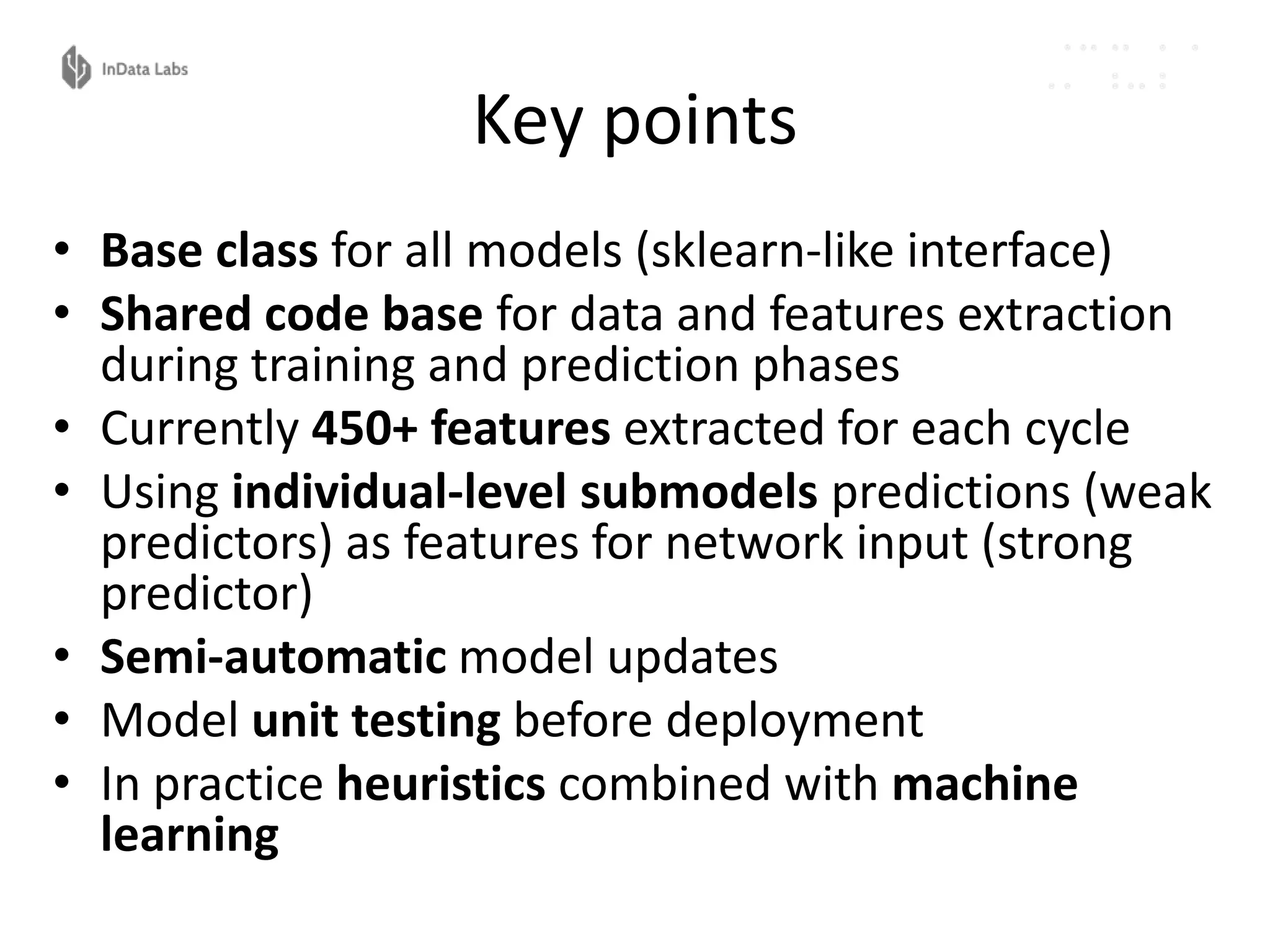 Key points
• Base class for all models (sklearn-like interface)
• Shared code base for data and features extraction
during training and prediction phases
• Currently 450+ features extracted for each cycle
• Using individual-level submodels predictions (weak
predictors) as features for network input (strong
predictor)
• Semi-automatic model updates
• Model unit testing before deployment
• In practice heuristics combined with machine
learning
 