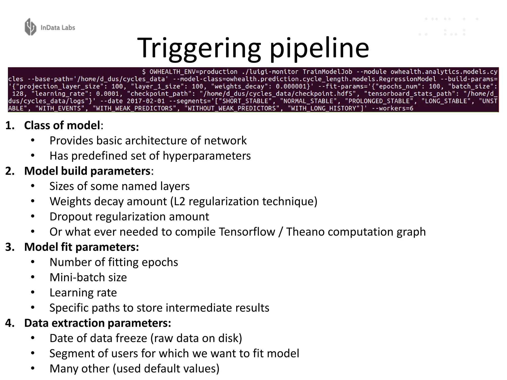 Triggering pipeline
1. Class of model:
• Provides basic architecture of network
• Has predefined set of hyperparameters
2. Model build parameters:
• Sizes of some named layers
• Weights decay amount (L2 regularization technique)
• Dropout regularization amount
• Or what ever needed to compile Tensorflow / Theano computation graph
3. Model fit parameters:
• Number of fitting epochs
• Mini-batch size
• Learning rate
• Specific paths to store intermediate results
4. Data extraction parameters:
• Date of data freeze (raw data on disk)
• Segment of users for which we want to fit model
• Many other (used default values)
 