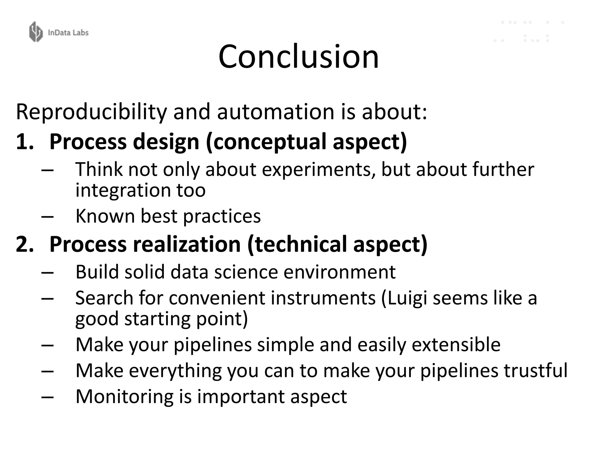Conclusion
Reproducibility and automation is about:
1. Process design (conceptual aspect)
– Think not only about experiments, but about further
integration too
– Known best practices
2. Process realization (technical aspect)
– Build solid data science environment
– Search for convenient instruments (Luigi seems like a
good starting point)
– Make your pipelines simple and easily extensible
– Make everything you can to make your pipelines trustful
– Monitoring is important aspect
 