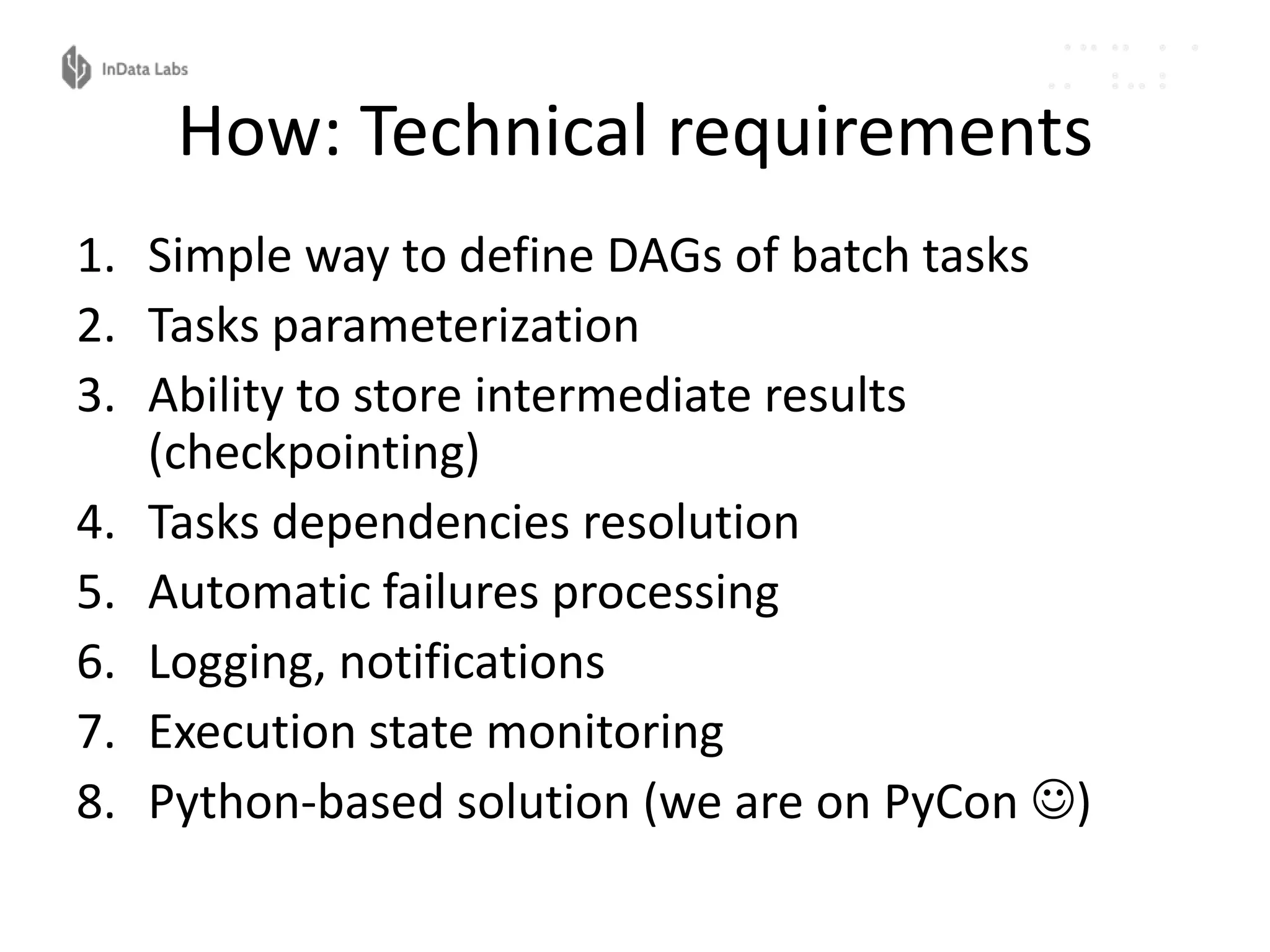 How: Technical requirements
1. Simple way to define DAGs of batch tasks
2. Tasks parameterization
3. Ability to store intermediate results
(checkpointing)
4. Tasks dependencies resolution
5. Automatic failures processing
6. Logging, notifications
7. Execution state monitoring
8. Python-based solution (we are on PyCon )
 