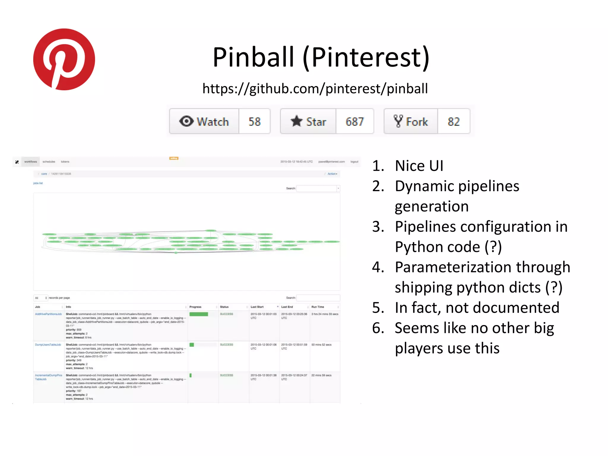 https://github.com/pinterest/pinball
Pinball (Pinterest)
1. Nice UI
2. Dynamic pipelines
generation
3. Pipelines configuration in
Python code (?)
4. Parameterization through
shipping python dicts (?)
5. In fact, not documented
6. Seems like no other big
players use this
 