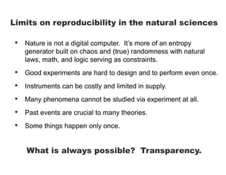 Limits on reproducibility in the natural sciences
• Nature is not a digital computer. It’s more of an entropy
generator built on chaos and (true) randomness with natural
laws, math, and logic serving as constraints.
• Good experiments are hard to design and to perform even once.
• Instruments can be costly and limited in supply.
• Many phenomena cannot be studied via experiment at all.
• Past events are crucial to many theories.
• Some things happen only once.
What is always possible? Transparency.
 