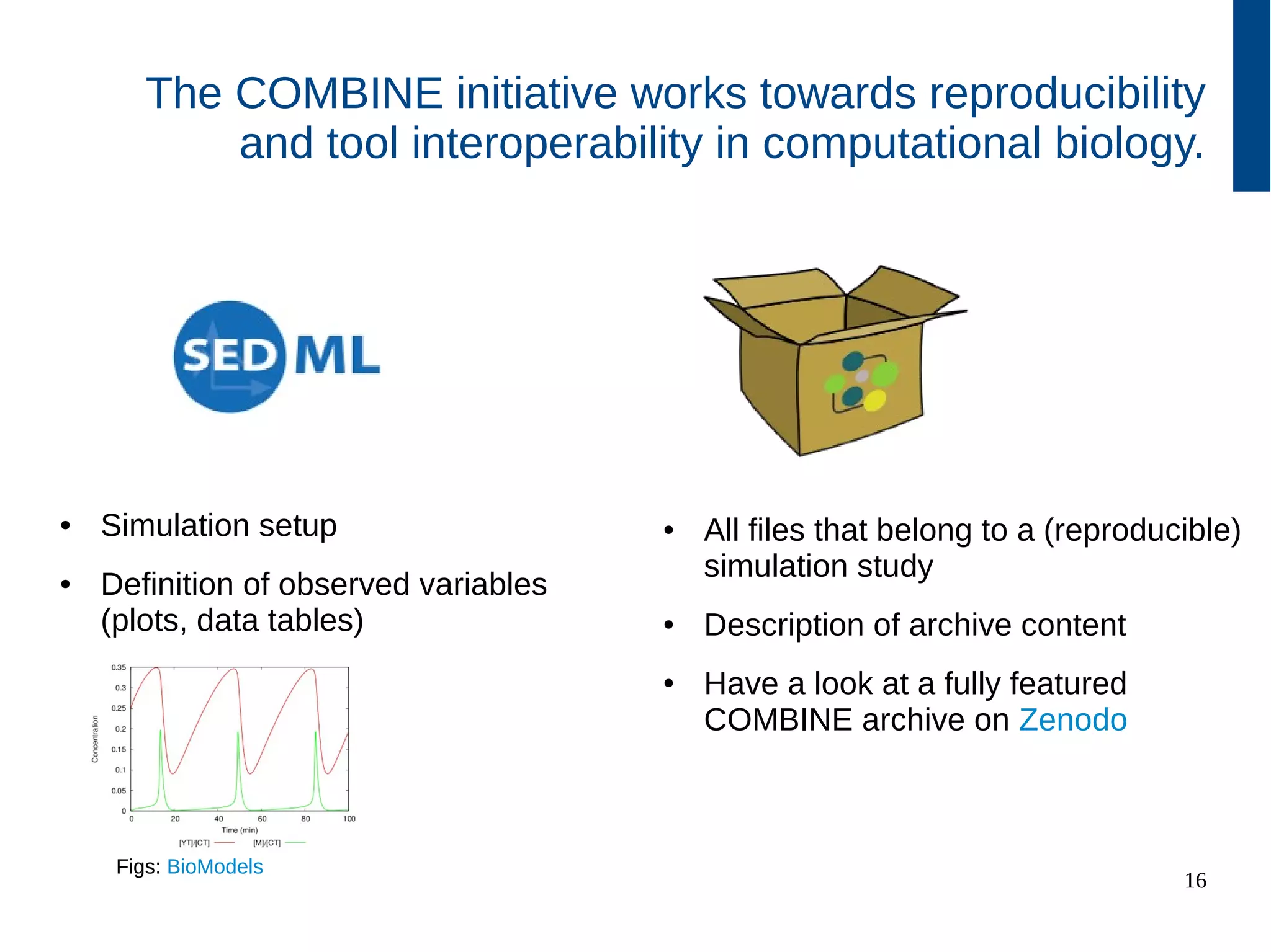 16
The COMBINE initiative works towards reproducibility
and tool interoperability in computational biology.
● Simulation setup
● Definition of observed variables
(plots, data tables)
● All files that belong to a (reproducible)
simulation study
● Description of archive content
● Have a look at a fully featured
COMBINE archive on github
Figs: BioModels
 