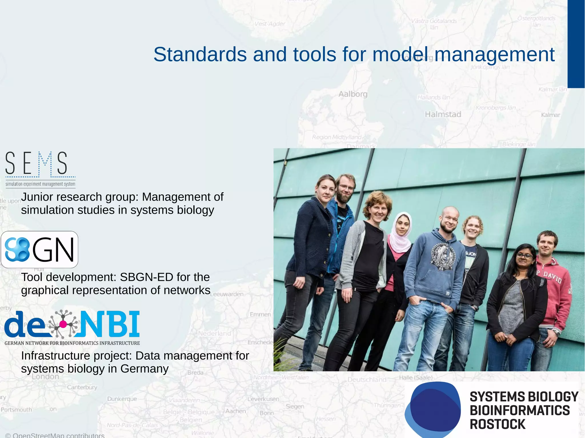 2
Standards and tools for model management
Junior research group: Management of
simulation studies in systems biology
Tool development: SBGN-ED for the
graphical representation of networks
Infrastructure project: Data management for
systems biology in Germany
 