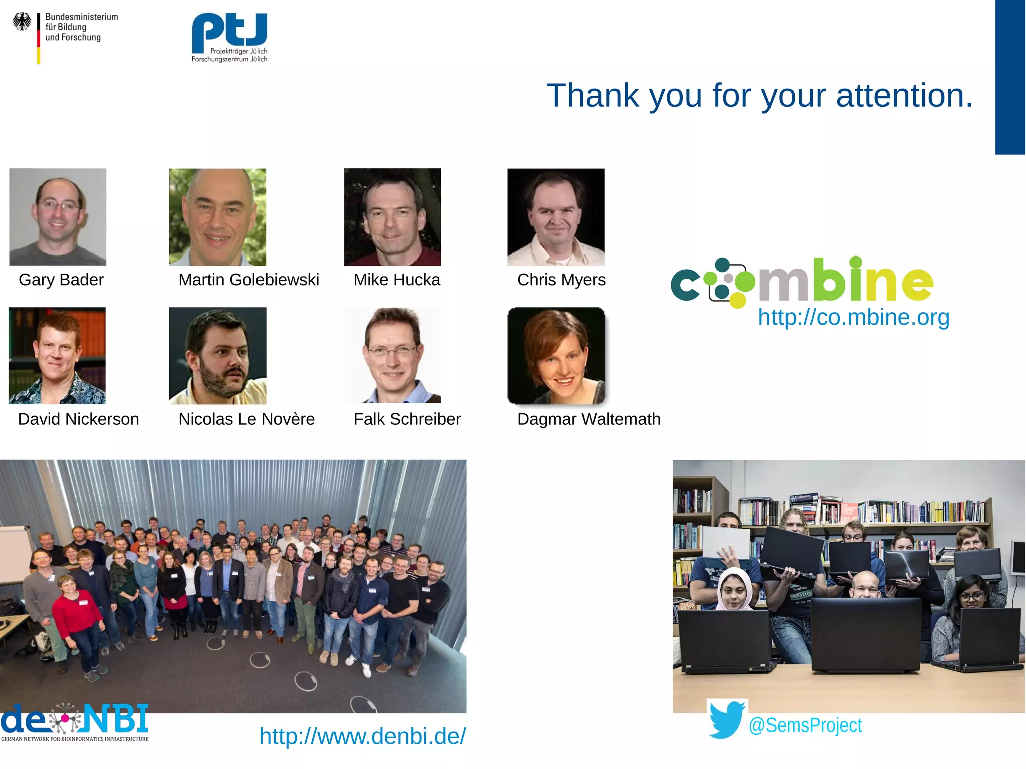 Thank you for your attention.
http://www.denbi.de/
Gary Bader Mike Hucka Chris Myers
David Nickerson Dagmar WaltemathNicolas Le Novère
Martin Golebiewski
Falk Schreiber
m n
@SemsProject
http://co.mbine.org
 