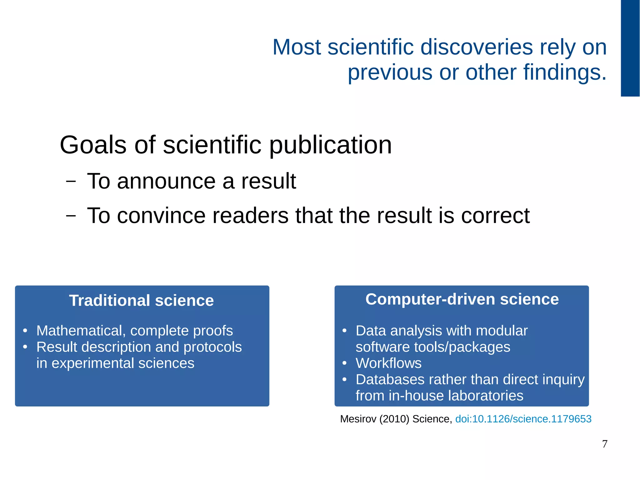 7
Goals of scientific publication
– To announce a result
– To convince readers that the result is correct
Most scientific discoveries rely on
previous or other findings.
Traditional science
● Mathematical, complete proofs
● Result description and protocols
in experimental sciences
Computer-driven science
● Data analysis with modular
software tools/packages
● Workflows
● Databases rather than direct inquiry
from in-house laboratories
Mesirov (2010) Science, doi:10.1126/science.1179653
 