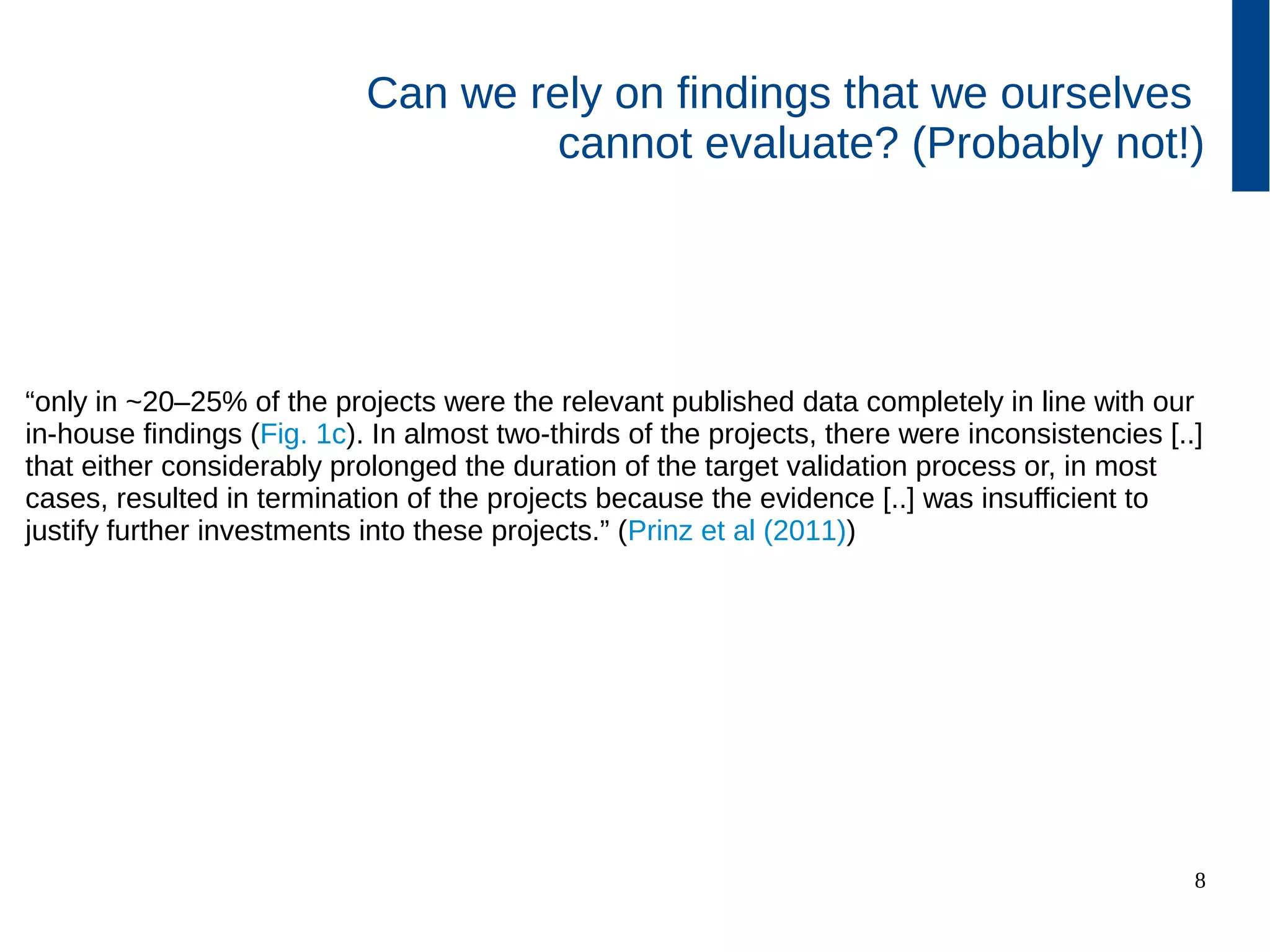 8
Can we rely on findings that we ourselves
cannot evaluate? (Probably not!)
“only in ~20–25% of the projects were the relevant published data completely
in line with our in-house findings (Fig. 1c). In almost two-thirds of the projects,
there were inconsistencies [..] that either considerably prolonged the duration
of the target validation process or, in most cases, resulted in termination of the
projects because the evidence [..] was insufficient to justify further investments
into these projects.” (Prinz et al (2011))
 