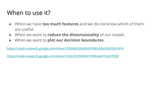 When to use it?
● When we have too much features and we do not know which of them
are useful.
● When we want to reduce the dimensionality of our model.
● When we want to plot our decision boundaries.
https://colab.research.google.com/drive/1CO6BACds6J8hGPYlEU2INnSTpT0EmS74
https://colab.research.google.com/drive/1VU2SO3IfklPkK1EPMnwiO7trJslt79OZ
 