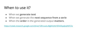 When to use it?
● When we generate text
● When we generate the next sequence from a serie
● When the order in the generated output matters.
https://colab.research.google.com/drive/1ZB-oueLvBgltXshb1lDV2EpqbqV6FC5x
 