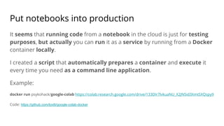Put notebooks into production
It seems that running code from a notebook in the cloud is just for testing
purposes, but actually you can run it as a service by running from a Docker
container locally.
I created a script that automatically prepares a container and execute it
every time you need as a command line application.
Example:
docker run psykohack/google-colab https://colab.research.google.com/drive/133DIr7lvkuaNU_X2JN5id3XmtSXQspy9
Code: https://github.com/toxtli/google-colab-docker
 