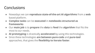 Conclusions
● Nowadays we can reproduce state-of-the-art AI algorithms from a web
based platform.
● Complex tasks can be executed in notebooks structured as
frameworks
● Our main job is to prepare the data to feed the algorithm that fits the
most to our needs.
● AI prototyping is drastically accelerated by using this technologies.
● Since these technologies are between pure-code and pure-tool
approaches, that gives the flexibility to iterate faster.
 