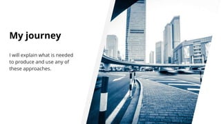 My journey
I will explain what is needed
to produce and use any of
these approaches.
 