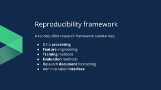 Reproducibility framework
A reproducible research framework standarizes:
● Data processing
● Feature engineering
● Training methods
● Evaluation methods
● Research document formatting
● Administration interface
 
