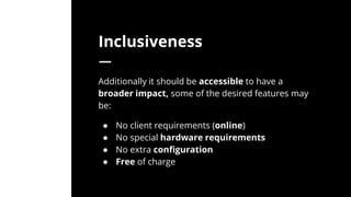 Inclusiveness
Additionally it should be accessible to have a
broader impact, some of the desired features may
be:
● No client requirements (online)
● No special hardware requirements
● No extra configuration
● Free of charge
 