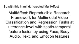 MultiAffect: Reproducible Research
Framework for Multimodal Video
Classification and Regression Tasks at
utterance-level with spatio-temporal
feature fusion by using Face, Body,
Audio, Text, and Emotion features
So with this in mind, I created MultiAffect
 