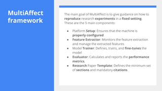 MultiAffect
framework
The main goal of MultiAffect is to give guidance on how to
reproduce research experiments in a fixed setting.
These are the 5 main components:
● Platform Setup: Ensures that the machine is
properly configured
● Feature Extractor: Monitors the feature extraction
and manage the extracted features
● Model Trainer: Defines, trains, and fine-tunes the
model
● Evaluator: Calculates and reports the performance
metrics.
● Research Paper Template: Defines the minimum set
of sections and mandatory citations
 