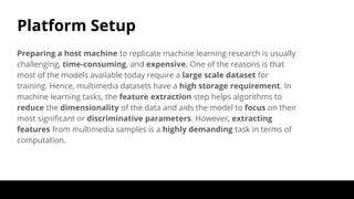 Platform Setup
Preparing a host machine to replicate machine learning research is usually
challenging, time-consuming, and expensive. One of the reasons is that
most of the models available today require a large scale dataset for
training. Hence, multimedia datasets have a high storage requirement. In
machine learning tasks, the feature extraction step helps algorithms to
reduce the dimensionality of the data and aids the model to focus on their
most significant or discriminative parameters. However, extracting
features from multimedia samples is a highly demanding task in terms of
computation.
 
