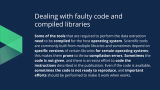 Dealing with faulty code and
compiled libraries
Some of the tools that are required to perform the data extraction
need to be compiled for the host operating system. Scientific tools
are commonly built from multiple libraries and sometimes depend on
specific versions of certain libraries for certain operating systems;
this makes them prone to throw compilation errors. Sometimes the
code is not given, and there is an extra effort to code the
instructions described in the publication. Even if the code is available,
sometimes the code is not ready to reproduce, and important
efforts should be performed to make it work when works.
 