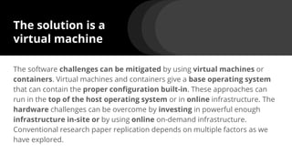 The solution is a
virtual machine
The software challenges can be mitigated by using virtual machines or
containers. Virtual machines and containers give a base operating system
that can contain the proper configuration built-in. These approaches can
run in the top of the host operating system or in online infrastructure. The
hardware challenges can be overcome by investing in powerful enough
infrastructure in-site or by using online on-demand infrastructure.
Conventional research paper replication depends on multiple factors as we
have explored.
 
