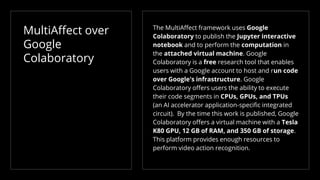 MultiAffect over
Google
Colaboratory
The MultiAffect framework uses Google
Colaboratory to publish the Jupyter interactive
notebook and to perform the computation in
the attached virtual machine. Google
Colaboratory is a free research tool that enables
users with a Google account to host and run code
over Google's infrastructure. Google
Colaboratory offers users the ability to execute
their code segments in CPUs, GPUs, and TPUs
(an AI accelerator application-specific integrated
circuit). By the time this work is published, Google
Colaboratory offers a virtual machine with a Tesla
K80 GPU, 12 GB of RAM, and 350 GB of storage.
This platform provides enough resources to
perform video action recognition.
 