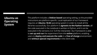 Ubuntu as
Operating
System
This platform includes a Debian based operating setting, so the provided
instructions are platform-specific. Local replication of our framework
requires an Ubuntu 18.04 operating system in order to install all the
libraries successfully. Our platform is agnostic to the Python version, all
the code executed in the notebook is written in Python, and it can be
executed in the versions 2 or 3 of the interpreter. Our framework is able
to set up and run the experiment from the online platform, enabling
users to deploy and execute the code in a free of charge environment
and without special requirements in the client-side.
 