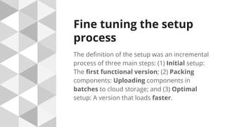 Fine tuning the setup
process
The definition of the setup was an incremental
process of three main steps: (1) Initial setup:
The first functional version; (2) Packing
components: Uploading components in
batches to cloud storage; and (3) Optimal
setup: A version that loads faster.
 