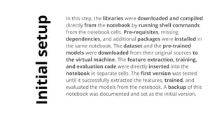 Initialsetup
In this step, the libraries were downloaded and compiled
directly from the notebook by running shell commands
from the notebook cells. Pre-requisites, missing
dependencies, and additional packages were installed in
the same notebook. The dataset and the pre-trained
models were downloaded from their original sources to
the virtual machine. The feature extraction, training,
and evaluation code were directly inserted into the
notebook in separate cells. The first version was tested
until it successfully extracted the features, trained, and
evaluated the models from the notebook. A backup of this
notebook was documented and set as the initial version.
 