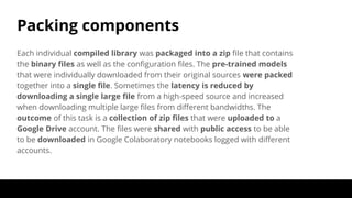 Packing components
Each individual compiled library was packaged into a zip file that contains
the binary files as well as the configuration files. The pre-trained models
that were individually downloaded from their original sources were packed
together into a single file. Sometimes the latency is reduced by
downloading a single large file from a high-speed source and increased
when downloading multiple large files from different bandwidths. The
outcome of this task is a collection of zip files that were uploaded to a
Google Drive account. The files were shared with public access to be able
to be downloaded in Google Colaboratory notebooks logged with different
accounts.
 