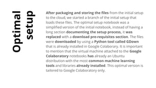 Optimal
setup
After packaging and storing the files from the initial setup
to the cloud, we started a branch of the initial setup that
loads these files. The optimal setup notebook was a
simplified version of the initial notebook, instead of having a
long section documenting the setup process, it was
replaced with a download pre-requisites section. The files
were downloaded by using a Python tool called GDown
that is already installed in Google Colaborary. It is important
to mention that the virtual machine attached to the Google
Colaboratory notebooks has already an Ubuntu
distribution with the most common machine learning
tools and libraries already installed. This optimal version is
tailored to Google Colaboratory only.
 