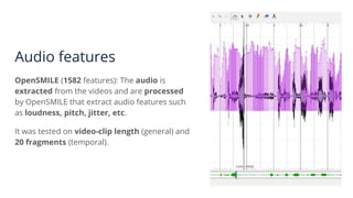 Audio features
OpenSMILE (1582 features): The audio is
extracted from the videos and are processed
by OpenSMILE that extract audio features such
as loudness, pitch, jitter, etc.
It was tested on video-clip length (general) and
20 fragments (temporal).
 
