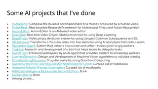 Some AI projects that I've done
● Hum2Song : Compose the musical accompaniment of a melody produced by a human voice.
● MultiAffect : Reproducible Research Framework for Multimodal Affect and Action Recognition
● AutomEditor: AutomEditor is an AI-based video editor.
● DeepStab: Real-time Video Object Stabilization tool by using Deep Learning
● DeepPiracy: Video piracy detection system by using Longest Common Subsequence and DL
● VR-360-musi: Transforms a Youtube video into five stems by using AI and place them into a room.
● ReputationAgent: System that detects inaccurate and unfair reviews given to gig workers.
● TaskBot: Research and development of a bot that helps teams to delegate tasks
● ExpertTwin: Enhanced workspace by an AI agent that provides content to knowledge workers
● LivenessDetection: Design and development of Machine VIsion algorithms to validate identity
● QuantumDrugDiscovery: Drug discovery by using Quantum Computing.
● Awesome Machine Learning Jupyter Notebooks for Colab: Curated list of notebooks
● Awesome Robotic Process Automation: Curated list of notebooks
● Artificial Intelligence By Example Second Edition, Book
● Explainable AI, Book
● Among others ...
 