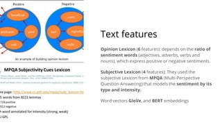 Text features
Opinion Lexicon (6 features): depends on the ratio of
sentiment words (adjectives, adverbs, verbs and
nouns), which express positive or negative sentiments.
Subjective Lexicon (4 features): They used the
subjective Lexicon from MPQA (Multi-Perspective
Question Answering) that models the sentiment by its
type and intensity.
Word vectors GloVe, and BERT embeddings
 