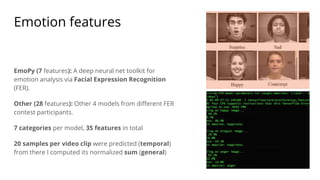 Emotion features
EmoPy (7 features): A deep neural net toolkit for
emotion analysis via Facial Expression Recognition
(FER).
Other (28 features): Other 4 models from different FER
contest participants.
7 categories per model, 35 features in total
20 samples per video clip were predicted (temporal)
from there I computed its normalized sum (general)
 