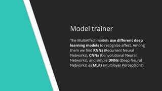 Model trainer
The MultiAffect models use different deep
learning models to recognize affect. Among
them we find RNNs (Recurrent Neural
Networks), CNNs (Convolutional Neural
Networks), and simple DNNs (Deep Neural
Networks) as MLPs (Multilayer Perceptrons).
 