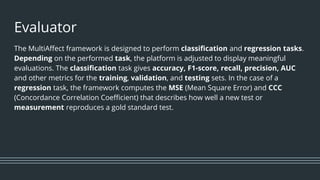 Evaluator
The MultiAffect framework is designed to perform classification and regression tasks.
Depending on the performed task, the platform is adjusted to display meaningful
evaluations. The classification task gives accuracy, F1-score, recall, precision, AUC
and other metrics for the training, validation, and testing sets. In the case of a
regression task, the framework computes the MSE (Mean Square Error) and CCC
(Concordance Correlation Coefficient) that describes how well a new test or
measurement reproduces a gold standard test.
 