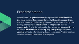 Experimentation
In order to test its generalizability, we performed experiments on
two main tasks: affect recognition and video action recognition.
The video action and affect recognition tasks are attacked through the
training and testing of classification and regression models,
respectively. One of the main goals of the proposed framework is to
be able to perform both actions by only configuring a new set of
variable without performing any change to the code. Another goal was
to deliver results comparable to existing work
 