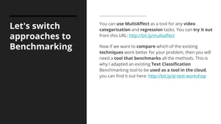 Let's switch
approaches to
Benchmarking
You can use MultiAffect as a tool for any video
categorization and regression tasks. You can try it out
from this URL: http://bit.ly/multiaffect
Now if we want to compare which of the existing
techniques work better for your problem, then you will
need a tool that benchmarks all the methods. This is
why I adapted an existing Text Classification
Benchmarking tool to be used as a tool in the cloud,
you can find it out here: http://bit.ly/ai-text-workshop
 