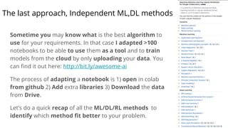 The last approach, Independent ML,DL methods
Sometime you may know what is the best algorithm to
use for your requirements. In that case I adapted >100
notebooks to be able to use them as a tool and to train
models from the cloud by only uploading your data. You
can find it out here: http://bit.ly/awesome-ai
The process of adapting a notebook is 1) open in colab
from github 2) Add extra libraries 3) Download the data
from Drive.
Let’s do a quick recap of all the ML/DL/RL methods to
identify which method fit better to your problem.
 