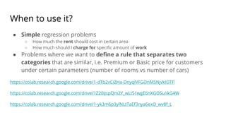 When to use it?
● Simple regression problems
○ How much the rent should cost in certain area
○ How much should I charge for specific amount of work
● Problems where we want to define a rule that separates two
categories that are similar, i.e. Premium or Basic price for customers
under certain parameters (number of rooms vs number of cars)
https://colab.research.google.com/drive/1-dTb2vCiZHa-DnyqlVFGOnMSNjvkIOTP
https://colab.research.google.com/drive/1Z20iJspQm2Y_wLI51wgE6nXGOSu1kG4W
https://colab.research.google.com/drive/1-yk3m6p3ylNLtTaEf3nya6exO_wv8f_L
 