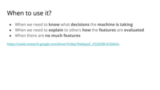 When to use it?
● When we need to know what decisions the machine is taking
● When we need to explain to others how the features are evaluated
● When there are no much features
https://colab.research.google.com/drive/1Fc8qs1fwdcpoZ_-tTj32OBl-tCGlAe5c
 