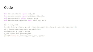 Code
from sklearn.datasets import load_iris
from sklearn.ensemble import RandomForestClassifier
from sklearn.metrics import accuracy_score
from sklearn.model_selection import train_test_split
iris = load_iris()
X_train, X_test, y_train, y_test = train_test_split(iris.data, iris.target, test_size=0.2)
clf = RandomForestClassifier(n_estimators=100)
classifier.fit(X_train, y_train)
y_pred = classifier.predict(X_test)
print('accuracy is',accuracy_score(y_pred, y_test))
 