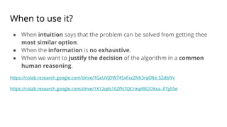 When to use it?
● When intuition says that the problem can be solved from getting thee
most similar option.
● When the information is no exhaustive.
● When we want to justify the decision of the algorithm in a common
human reasoning.
https://colab.research.google.com/drive/1GeUVjDW74SxFxz2Nh3rqOlte-S2dblYv
https://colab.research.google.com/drive/1X12qds10ZfN7QCrmpRR2OXxa--PTyS5e
 