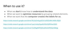 When to use it?
● When we don’t know how to understand the data
● When we want to optimize resources by grouping related elements.
● When we want that the computer creates the labels for us.
https://colab.research.google.com/drive/1RL3oZm6LgnEChI1aOQZoMn1WDk-DQJiV
https://colab.research.google.com/drive/1yvy1scktjcDyydG2fZz2OJfRFAer0SEO
https://colab.research.google.com/drive/1CzEf6giBXPSQI5UJOhZrZfYKAJcH68wg
 