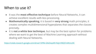 When to use it?
● It was the most effective technique before Neural Networks, it can
achieve excellent results with less processing.
● Mathematically speaking, it is based in very strong math principles, it
creates complex multidimensional hyperplanes that separates the classes
precisely.
● It is not a white box technique, but may be the best option for problems
where we want to get the best of Machine Learning approach without
dealing with Neural Networks.
https://colab.research.google.com/drive/13PRk-GKeSivp4R-FIdjmYBQS7xWUco9C
 