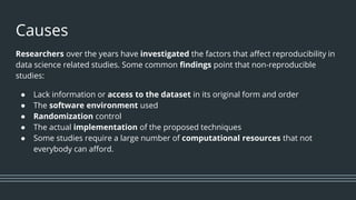 Causes
Researchers over the years have investigated the factors that affect reproducibility in
data science related studies. Some common findings point that non-reproducible
studies:
● Lack information or access to the dataset in its original form and order
● The software environment used
● Randomization control
● The actual implementation of the proposed techniques
● Some studies require a large number of computational resources that not
everybody can afford.
 