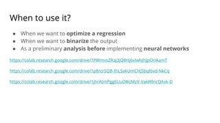 When to use it?
● When we want to optimize a regression
● When we want to binarize the output
● As a preliminary analysis before implementing neural networks
https://colab.research.google.com/drive/1PWmvsZRaj3JQ8rtj6vlwhJhJpOrIAamT
https://colab.research.google.com/drive/1p8rcrSQB-thLSakUmCHjSbqI6vd-NkCq
https://colab.research.google.com/drive/1jhrAtmPgg6Uu0WzMzV-VakWlncQAvk-D
 