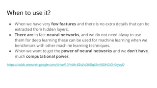 When to use it?
● When we have very few features and there is no extra details that can be
extracted from hidden layers.
● There are in fact neural networks, and we do not need alway to use
them for deep learning these can be used for machine learning when we
benchmark with other machine learning techniques.
● When we want to get the power of neural networks and we don’t have
much computational power.
https://colab.research.google.com/drive/10PvUh-8ZsVqQADqXSmRIDHGiCH9iypyO
 