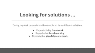 Looking for solutions ...
During my work on academia I have explored three different solutions
● Reproducibility framework
● Reproducible benchmarking
● Reproducible standalone methods
 