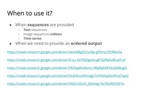 When to use it?
● When sequences are provided
○ Text sequences
○ Image sequences (videos)
○ Time series
● When we need to provide an ordered output
https://colab.research.google.com/drive/1twc5dBjgFLFuv8p-gPfnrscTPcBlkx5q
https://colab.research.google.com/drive/10-ou-Za75bFgwArvgP3QfNJ4cWuwY-eF
https://colab.research.google.com/drive/1PEOqq8mBcmc-FMj8lpbVF93cQI4RLgVJ
https://colab.research.google.com/drive/1XUEAFxxKVmdgC7oPOzVpGInXfUeTcgIQ
https://colab.research.google.com/drive/1tfDDriSDUh_J9OHwjt-NzT8xRiEDQF7x
 