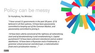 Policy can be messy
	
  
	
  
	
  
Sir	
  Humphrey,	
  Yes	
  Minister:	
  	
  
	
  
“I	
  have	
  served	
  11	
  governments	
  in	
  the	
  past	
  30	
  years.	
  If	
  I'd	
  
believed	
  in	
  all	
  their	
  policies,	
  I'd	
  have	
  been	
  passionately	
  
commi=ed	
  to	
  keeping	
  out	
  of	
  the	
  Common	
  Market,	
  and	
  
passionately	
  commi=ed	
  to	
  joining	
  it.	
  
	
  
	
  I'd	
  have	
  been	
  u=erly	
  convinced	
  of	
  the	
  rightness	
  of	
  naConalising	
  
steel	
  and	
  of	
  denaConalising	
  it	
  and	
  renaConalising	
  it.	
  Capital	
  
punishment?	
  I'd	
  have	
  been	
  a	
  fervent	
  retenConist	
  and	
  an	
  ardent	
  
aboliConist.	
  I'd	
  have	
  been	
  a	
  Keynesian	
  and	
  a	
  Friedmanite,	
  a	
  
grammar	
  school	
  preserver	
  and	
  destroyer,	
  a	
  naConalisaCon	
  
freak	
  and	
  a	
  privaCsaCon	
  maniac	
  …”	
  
 